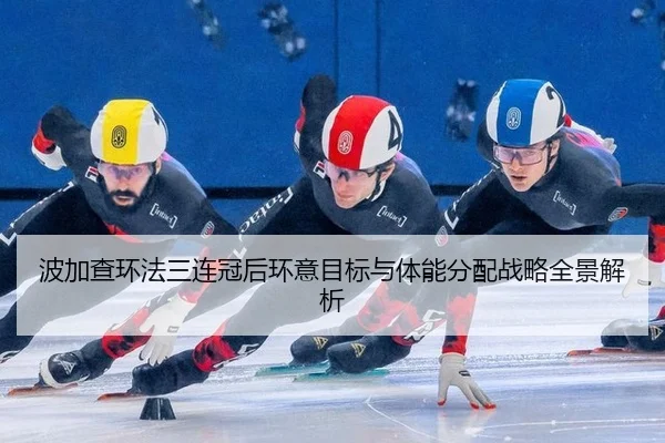 波加查环法三连冠后环意目标与体能分配战略全景解析