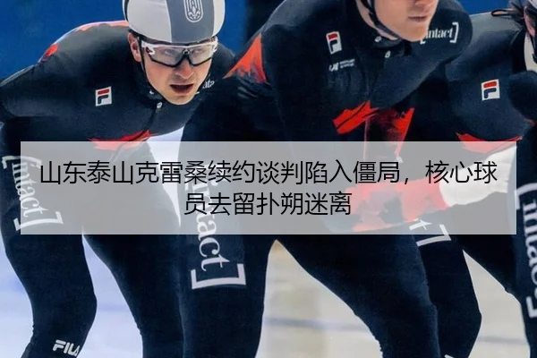 山东泰山克雷桑续约谈判陷入僵局，核心球员去留扑朔迷离