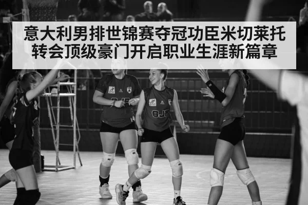 意大利男排世锦赛夺冠功臣米切莱托转会顶级豪门开启职业生涯新篇章