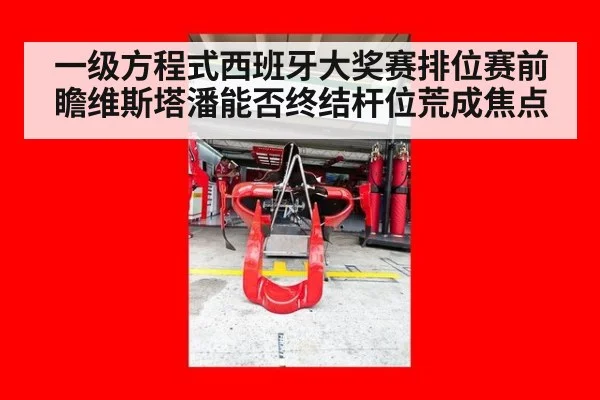 一级方程式西班牙大奖赛排位赛前瞻维斯塔潘能否终结杆位荒成焦点